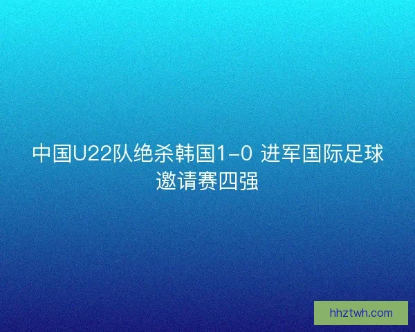 中国U22队绝杀韩国1-0 进军国际足球邀请赛四强
