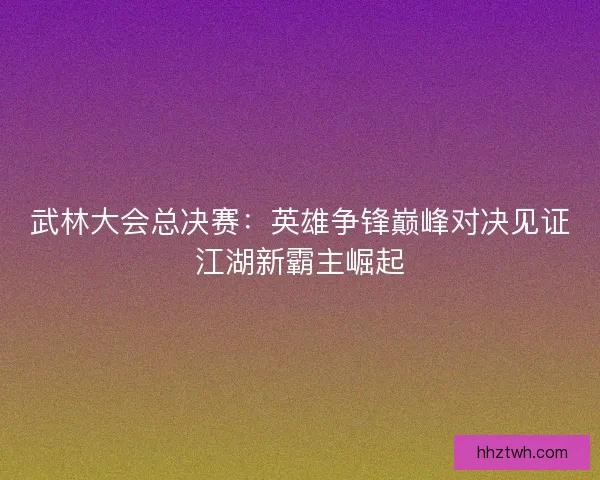 武林大会总决赛：英雄争锋巅峰对决见证江湖新霸主崛起