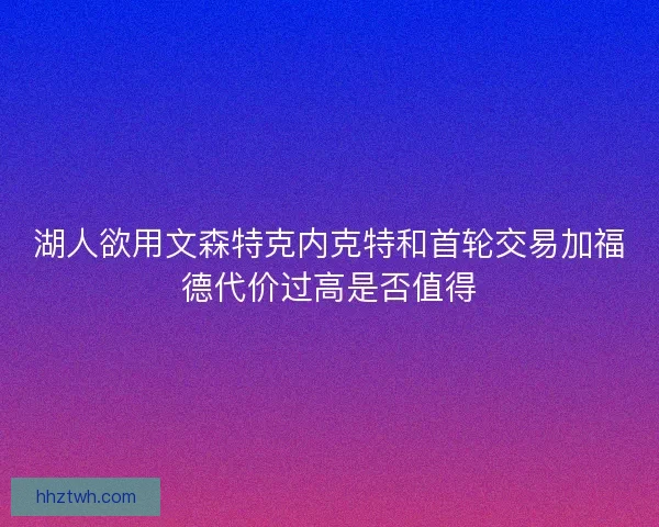 湖人欲用文森特克内克特和首轮交易加福德代价过高是否值得