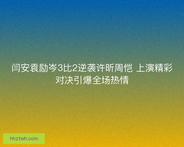 闫安袁励岑3比2逆袭许昕周恺 上演精彩对决引爆全场热情