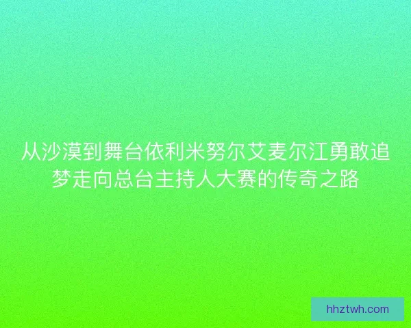 从沙漠到舞台依利米努尔艾麦尔江勇敢追梦走向总台主持人大赛的传奇之路