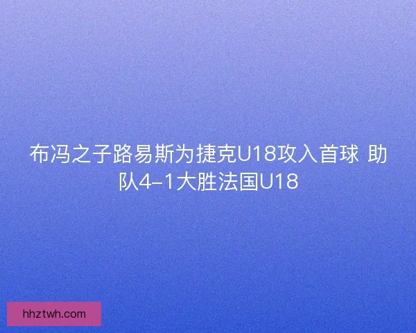 布冯之子路易斯为捷克U18攻入首球 助队4-1大胜法国U18 布冯之子路易斯为捷克U18攻入首球 助队4-1大胜法国U18