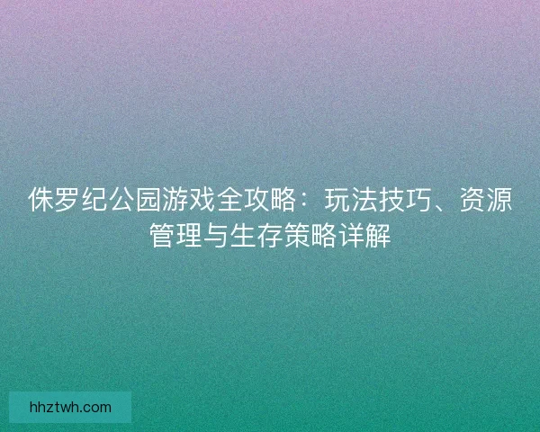 侏罗纪公园游戏全攻略:玩法技巧、资源管理与生存策略详解 侏罗纪公园游戏全攻略:玩法技巧、资源管理与生存策略详解