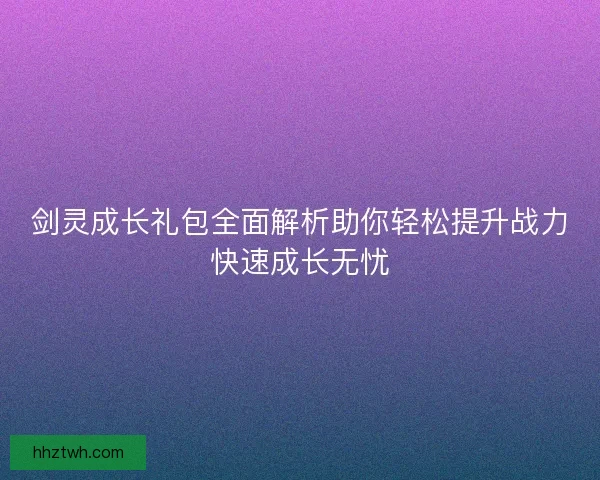 剑灵成长礼包全面解析助你轻松提升战力快速成长无忧