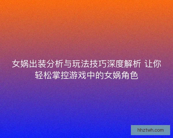 女娲出装分析与玩法技巧深度解析 让你轻松掌控游戏中的女娲角色