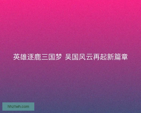 英雄逐鹿三国梦 吴国风云再起新篇章