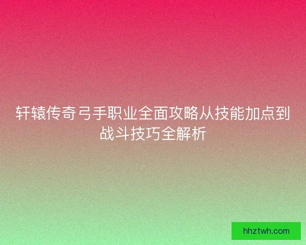 轩辕传奇弓手职业全面攻略从技能加点到战斗技巧全解析 轩辕传奇弓手职业全面攻略从技能加点到战斗技巧全解析