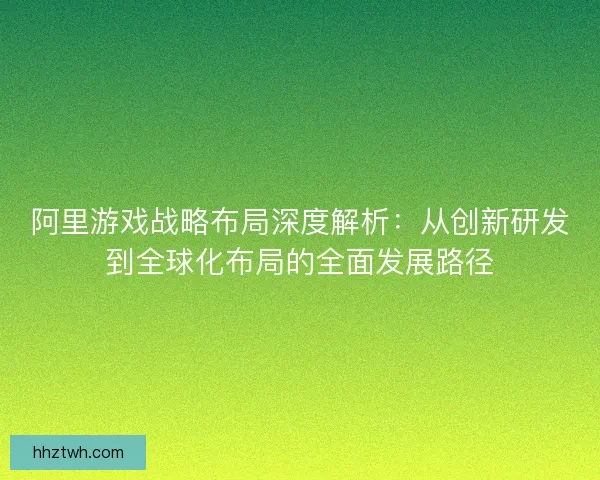 阿里游戏战略布局深度解析：从创新研发到全球化布局的全面发展路径