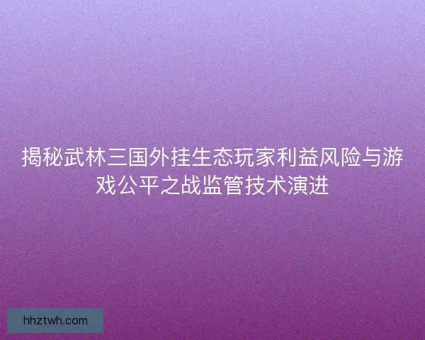 揭秘武林三国外挂生态玩家利益风险与游戏公平之战监管技术演进 揭秘武林三国外挂生态玩家利益风险与游戏公平之战监管技术演进