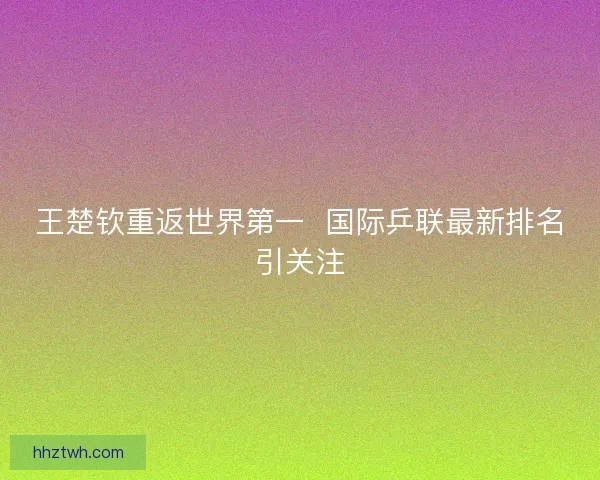 王楚钦重返世界第一 国际乒联最新排名引关注 王楚钦重返世界第一 国际乒联最新排名引关注