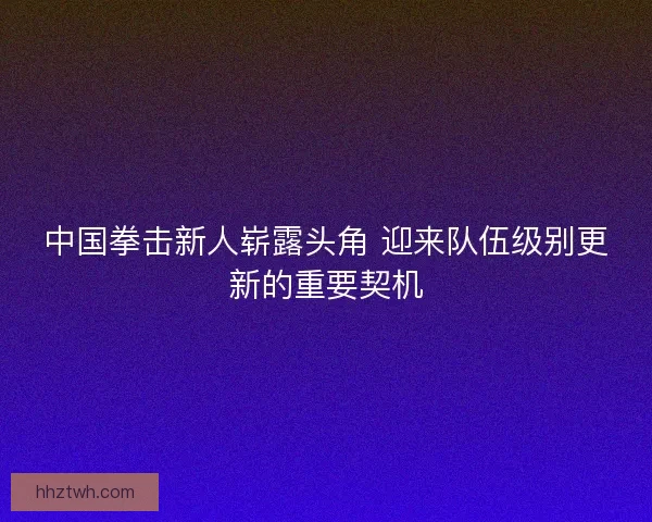 中国拳击新人崭露头角 迎来队伍级别更新的重要契机