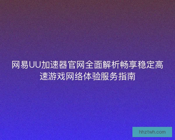 网易UU加速器官网全面解析畅享稳定高速游戏网络体验服务指南