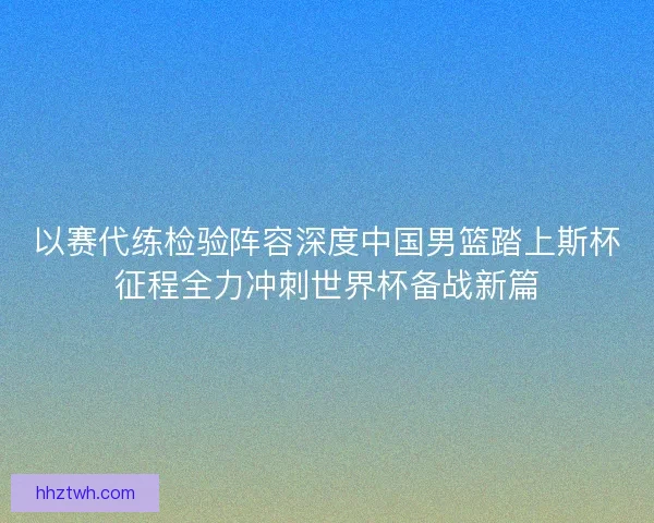 以赛代练检验阵容深度中国男篮踏上斯杯征程全力冲刺世界杯备战新篇