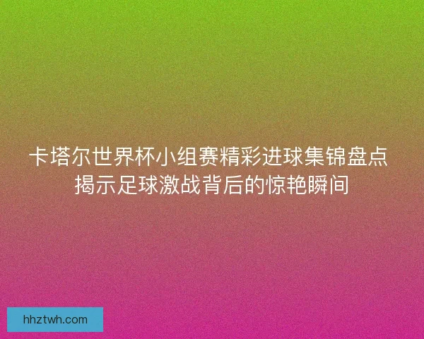 卡塔尔世界杯小组赛精彩进球集锦盘点 揭示足球激战背后的惊艳瞬间 卡塔尔世界杯小组赛精彩进球集锦盘点 揭示足球激战背后的惊艳瞬间
