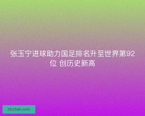 张玉宁进球助力国足排名升至世界第92位 创历史新高