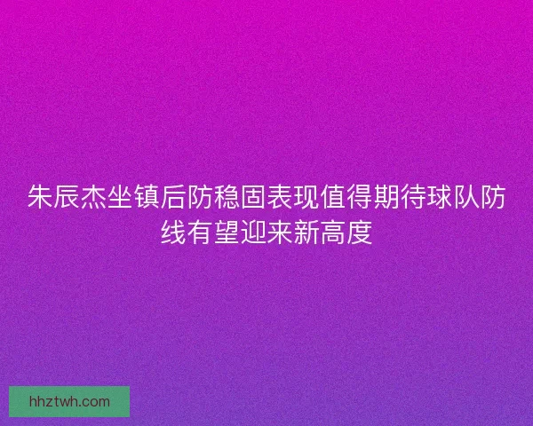 朱辰杰坐镇后防稳固表现值得期待球队防线有望迎来新高度