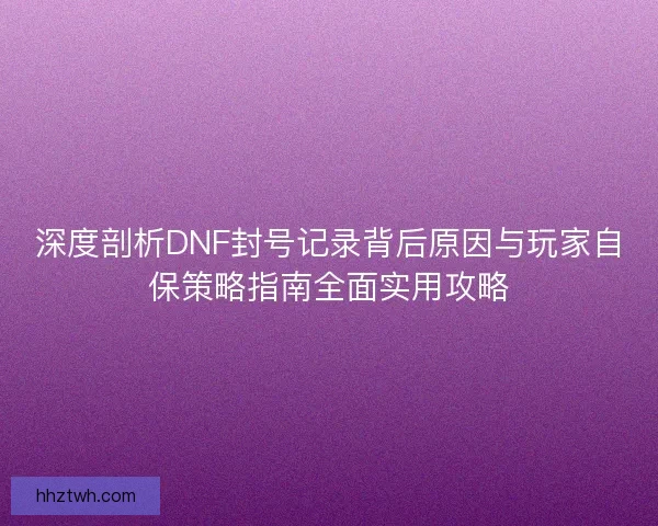 深度剖析DNF封号记录背后原因与玩家自保策略指南全面实用攻略