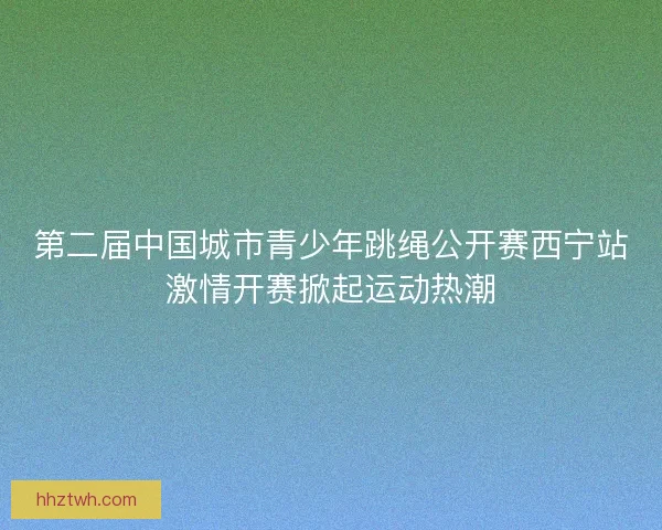 第二届中国城市青少年跳绳公开赛西宁站激情开赛掀起运动热潮