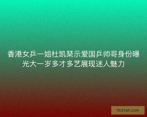 香港女乒一姐杜凯琹示爱国乒帅哥身份曝光大一岁多才多艺展现迷人魅力