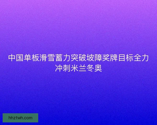 中国单板滑雪蓄力突破坡障奖牌目标全力冲刺米兰冬奥