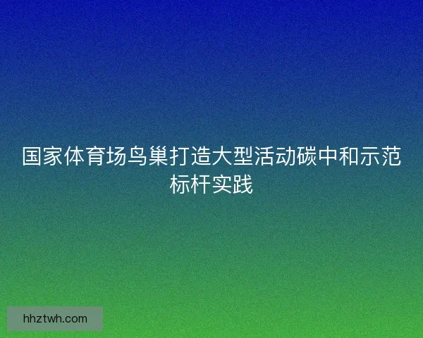 国家体育场鸟巢打造大型活动碳中和示范标杆实践