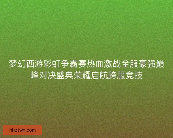 梦幻西游彩虹争霸赛热血激战全服豪强巅峰对决盛典荣耀启航跨服竞技