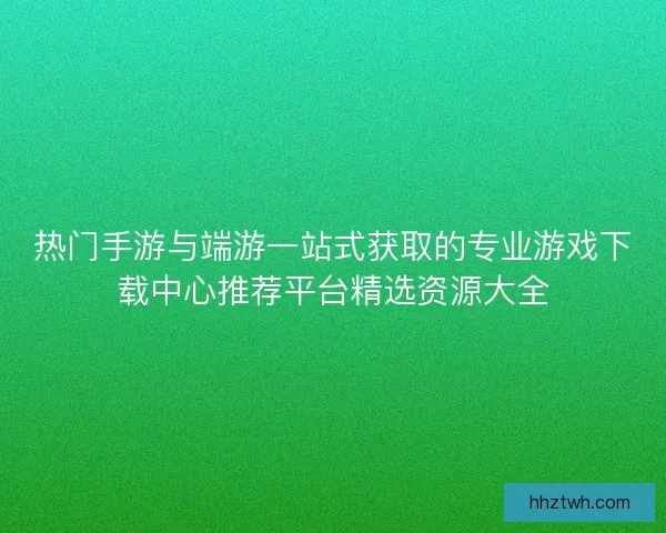 热门手游与端游一站式获取的专业游戏下载中心推荐平台精选资源大全