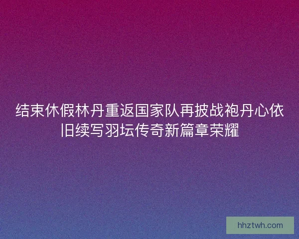 结束休假林丹重返国家队再披战袍丹心依旧续写羽坛传奇新篇章荣耀