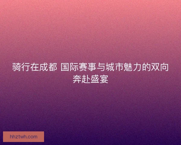 骑行在成都 国际赛事与城市魅力的双向奔赴盛宴