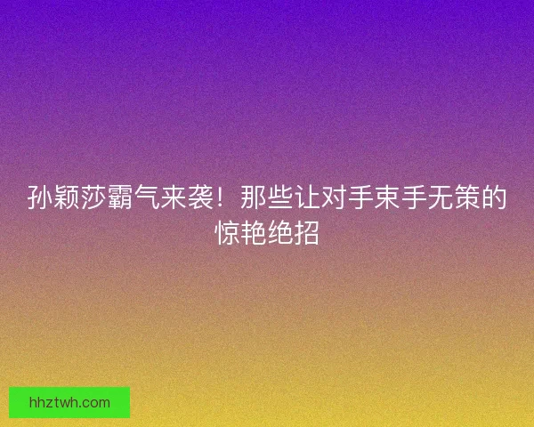 孙颖莎霸气来袭！那些让对手束手无策的惊艳绝招