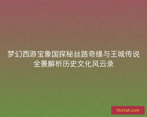 梦幻西游宝象国探秘丝路奇缘与王城传说全景解析历史文化风云录