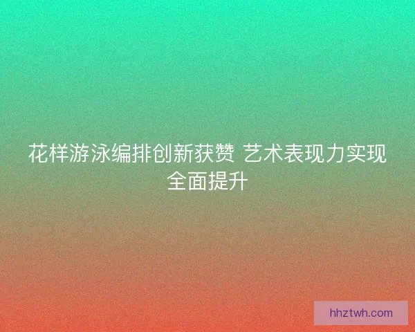 花样游泳编排创新获赞 艺术表现力实现全面提升