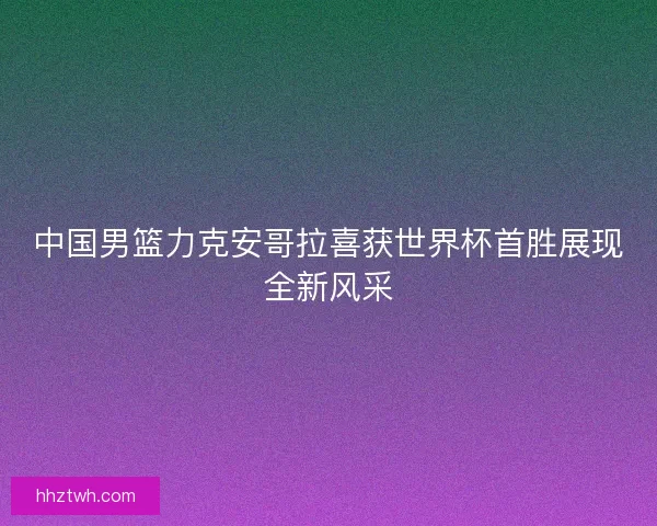 中国男篮力克安哥拉喜获世界杯首胜展现全新风采 中国男篮力克安哥拉喜获世界杯首胜展现全新风采
