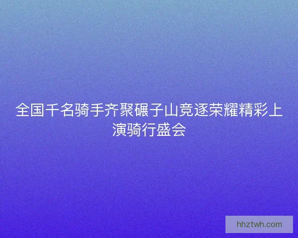 全国千名骑手齐聚碾子山竞逐荣耀精彩上演骑行盛会 全国千名骑手齐聚碾子山竞逐荣耀精彩上演骑行盛会