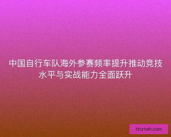 中国自行车队海外参赛频率提升推动竞技水平与实战能力全面跃升 中国自行车队海外参赛频率提升推动竞技水平与实战能力全面跃升
