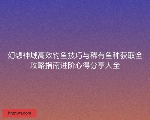 幻想神域高效钓鱼技巧与稀有鱼种获取全攻略指南进阶心得分享大全