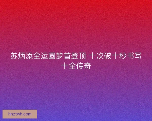 苏炳添全运圆梦首登顶 十次破十秒书写十全传奇 苏炳添全运圆梦首登顶 十次破十秒书写十全传奇