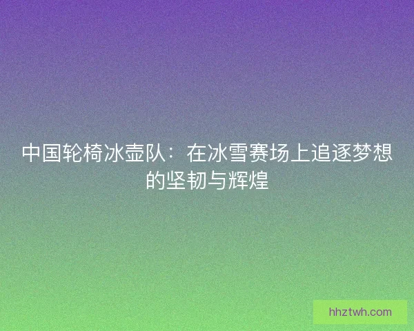 中国轮椅冰壶队：在冰雪赛场上追逐梦想的坚韧与辉煌