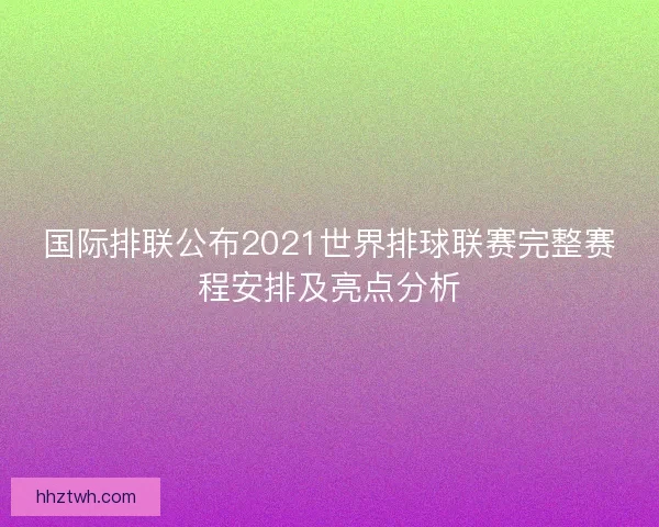 国际排联公布2021世界排球联赛完整赛程安排及亮点分析 国际排联公布2021世界排球联赛完整赛程安排及亮点分析