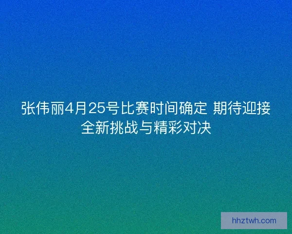 张伟丽4月25号比赛时间确定 期待迎接全新挑战与精彩对决