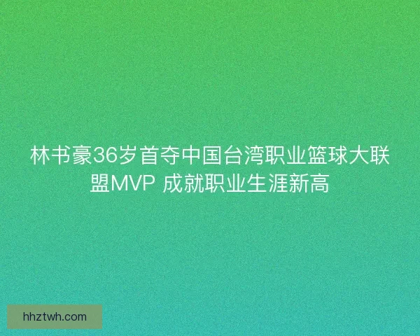 林书豪36岁首夺中国台湾职业篮球大联盟MVP 成就职业生涯新高