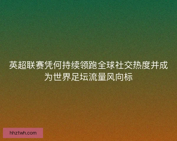 英超联赛凭何持续领跑全球社交热度并成为世界足坛流量风向标