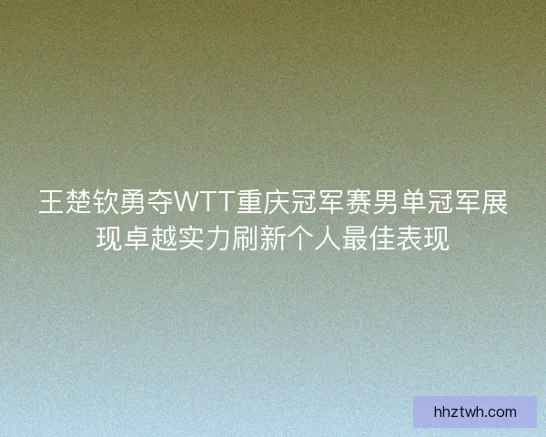 王楚钦勇夺WTT重庆冠军赛男单冠军展现卓越实力刷新个人最佳表现