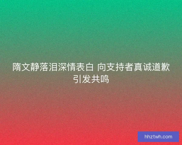 隋文静落泪深情表白 向支持者真诚道歉引发共鸣 隋文静落泪深情表白 向支持者真诚道歉引发共鸣