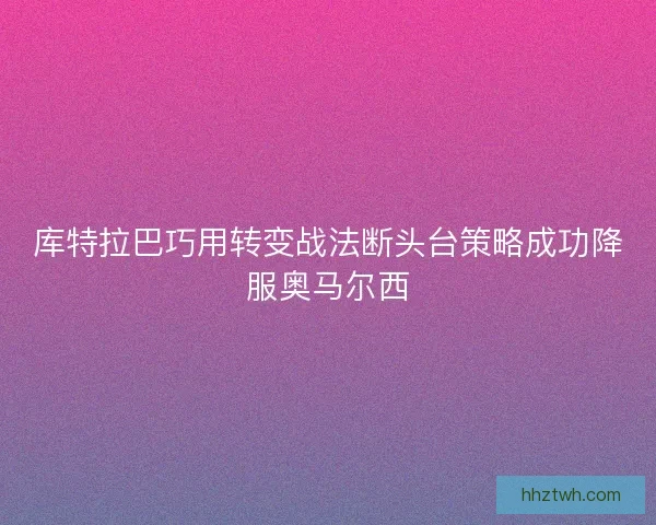 库特拉巴巧用转变战法断头台策略成功降服奥马尔西