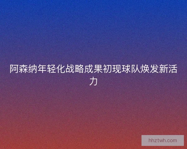 阿森纳年轻化战略成果初现球队焕发新活力
